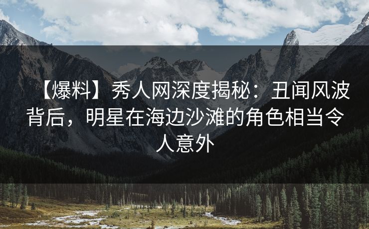 【爆料】秀人网深度揭秘：丑闻风波背后，明星在海边沙滩的角色相当令人意外