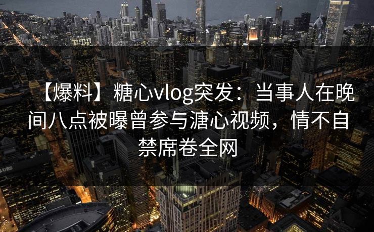 【爆料】糖心vlog突发:当事人在晚间八点被曝曾参与溏心视频,情不自禁席卷全网 【爆料】糖心vlog突发:当事人在晚间八点被曝曾参与溏心视频,情不自禁席卷全网