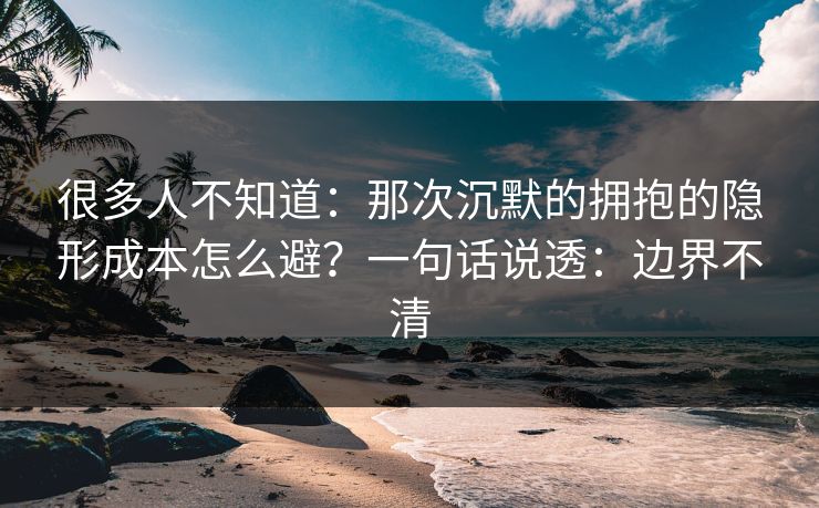 很多人不知道：那次沉默的拥抱的隐形成本怎么避？一句话说透：边界不清