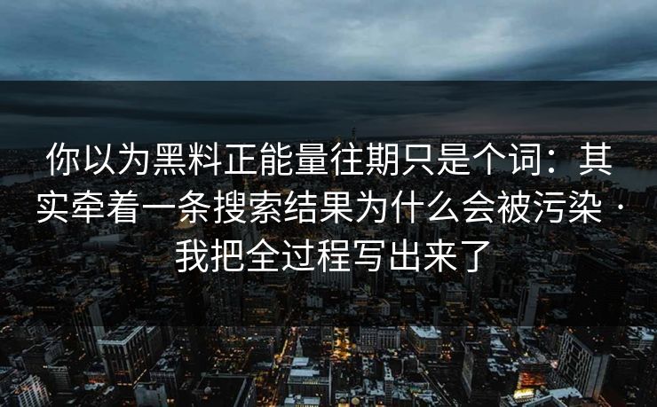 你以为黑料正能量往期只是个词：其实牵着一条搜索结果为什么会被污染 · 我把全过程写出来了