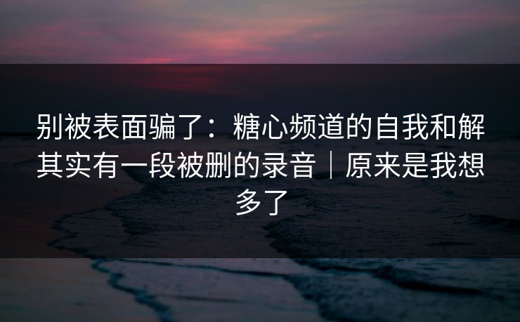 别被表面骗了：糖心频道的自我和解其实有一段被删的录音｜原来是我想多了