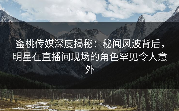 蜜桃传媒深度揭秘：秘闻风波背后，明星在直播间现场的角色罕见令人意外