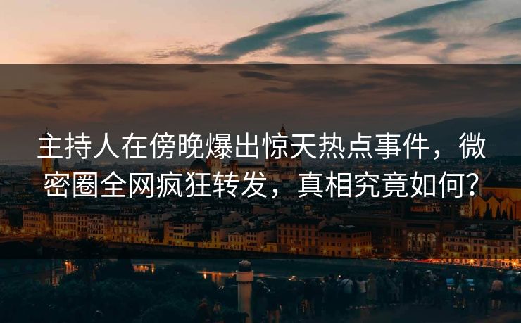 主持人在傍晚爆出惊天热点事件，微密圈全网疯狂转发，真相究竟如何？