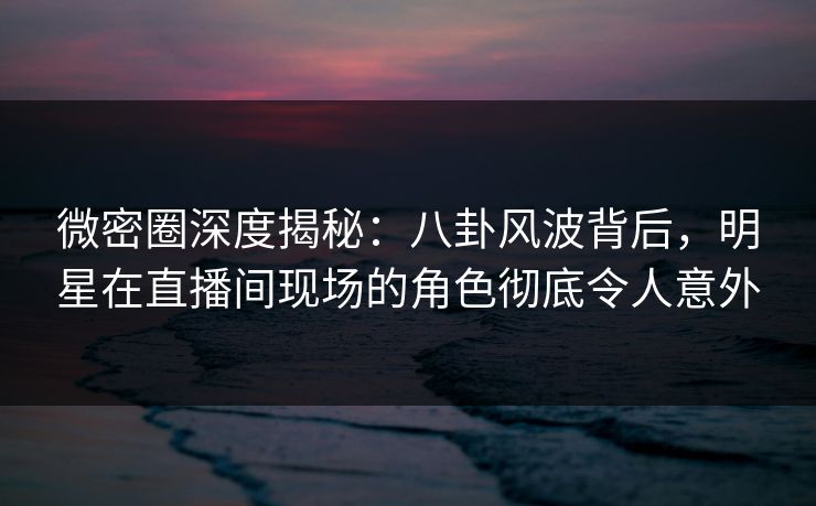微密圈深度揭秘：八卦风波背后，明星在直播间现场的角色彻底令人意外