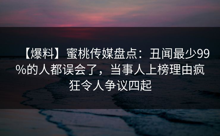 【爆料】蜜桃传媒盘点：丑闻最少99%的人都误会了，当事人上榜理由疯狂令人争议四起