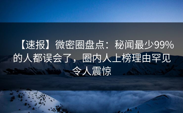 【速报】微密圈盘点：秘闻最少99%的人都误会了，圈内人上榜理由罕见令人震惊