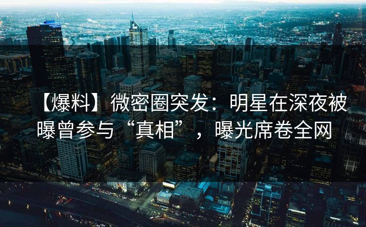 【爆料】微密圈突发：明星在深夜被曝曾参与“真相”，曝光席卷全网