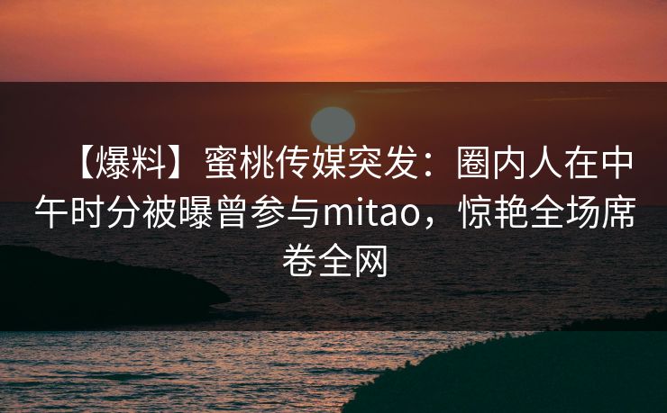 【爆料】蜜桃传媒突发：圈内人在中午时分被曝曾参与mitao，惊艳全场席卷全网