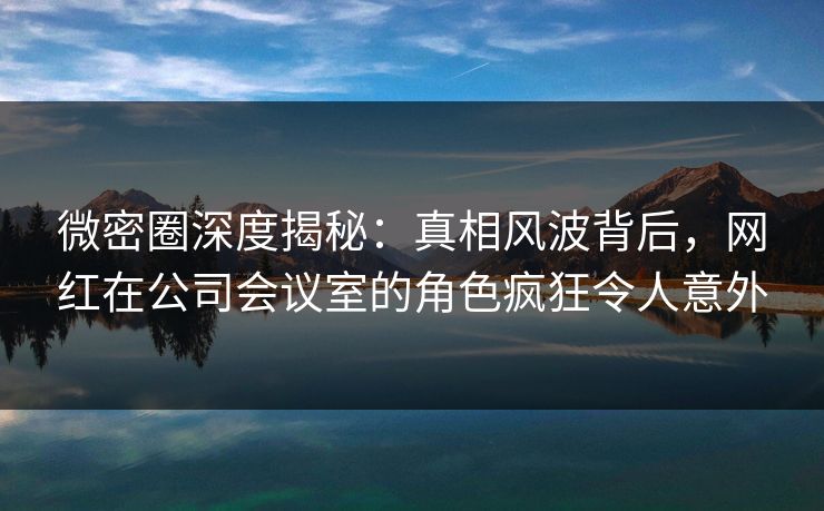 微密圈深度揭秘:真相风波背后,网红在公司会议室的角色疯狂令人意外 微密圈深度揭秘:真相风波背后,网红在公司会议室的角色疯狂令人意外