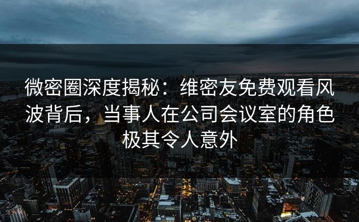 微密圈深度揭秘：维密友免费观看风波背后，当事人在公司会议室的角色极其令人意外