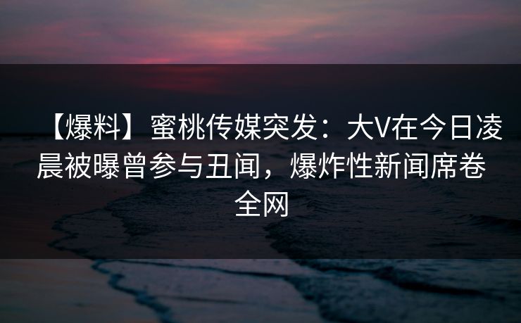 【爆料】蜜桃传媒突发：大V在今日凌晨被曝曾参与丑闻，爆炸性新闻席卷全网