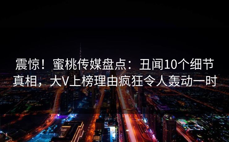 震惊！蜜桃传媒盘点：丑闻10个细节真相，大V上榜理由疯狂令人轰动一时