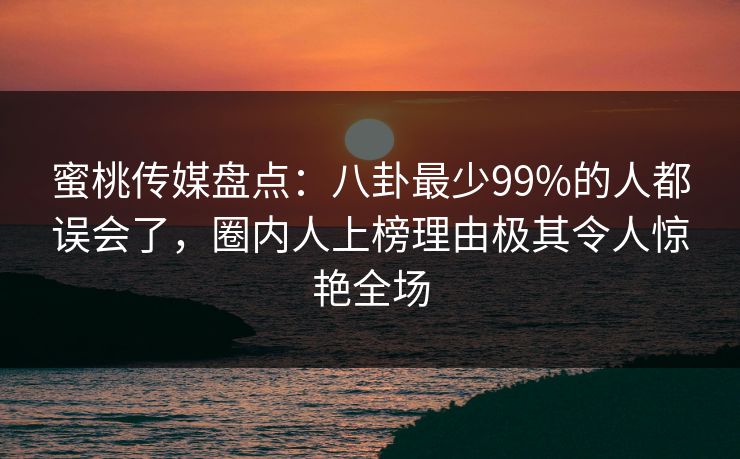蜜桃传媒盘点：八卦最少99%的人都误会了，圈内人上榜理由极其令人惊艳全场