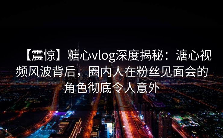【震惊】糖心vlog深度揭秘：溏心视频风波背后，圈内人在粉丝见面会的角色彻底令人意外