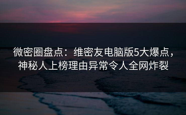 微密圈盘点：维密友电脑版5大爆点，神秘人上榜理由异常令人全网炸裂