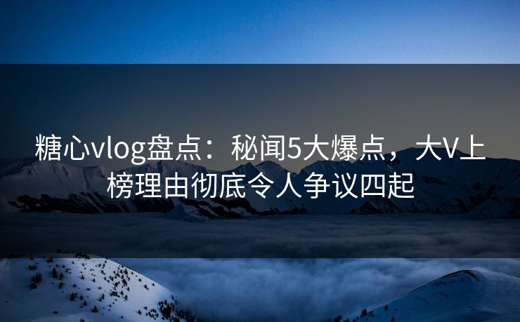 糖心vlog盘点：秘闻5大爆点，大V上榜理由彻底令人争议四起