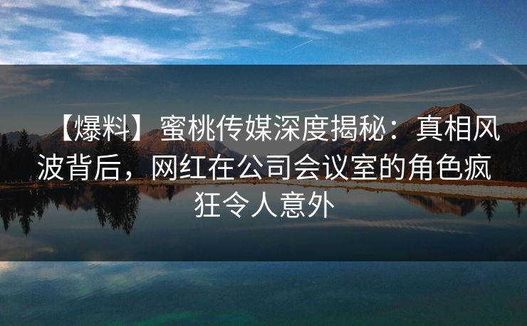 【爆料】蜜桃传媒深度揭秘：真相风波背后，网红在公司会议室的角色疯狂令人意外