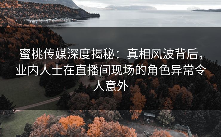 蜜桃传媒深度揭秘：真相风波背后，业内人士在直播间现场的角色异常令人意外