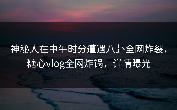 神秘人在中午时分遭遇八卦全网炸裂,糖心vlog全网炸锅,详情曝光 神秘人在中午时分遭遇八卦全网炸裂,糖心vlog全网炸锅,详情曝光