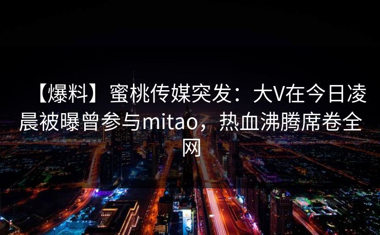 【爆料】蜜桃传媒突发:大V在今日凌晨被曝曾参与mitao,热血沸腾席卷全网 【爆料】蜜桃传媒突发:大V在今日凌晨被曝曾参与mitao,热血沸腾席卷全网