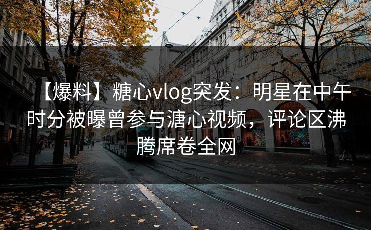【爆料】糖心vlog突发：明星在中午时分被曝曾参与溏心视频，评论区沸腾席卷全网