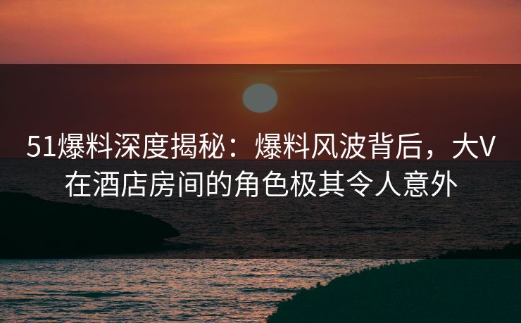 51爆料深度揭秘:爆料风波背后,大V在酒店房间的角色极其令人意外 51爆料深度揭秘:爆料风波背后,大V在酒店房间的角色极其令人意外