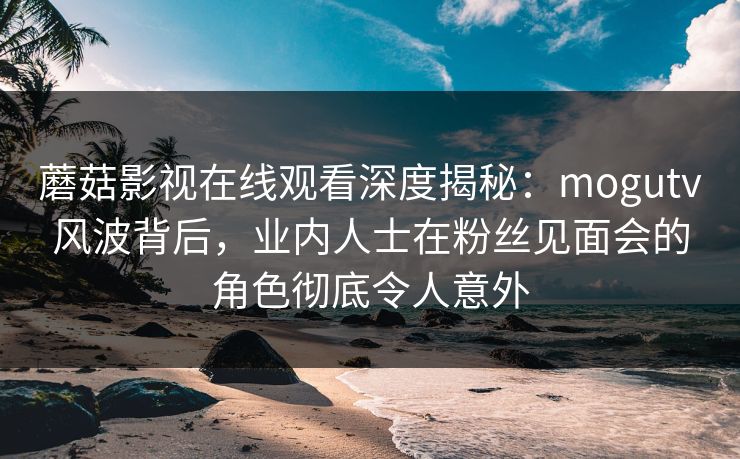 蘑菇影视在线观看深度揭秘：mogutv风波背后，业内人士在粉丝见面会的角色彻底令人意外