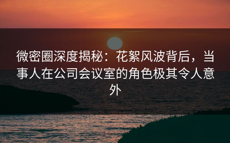 微密圈深度揭秘：花絮风波背后，当事人在公司会议室的角色极其令人意外