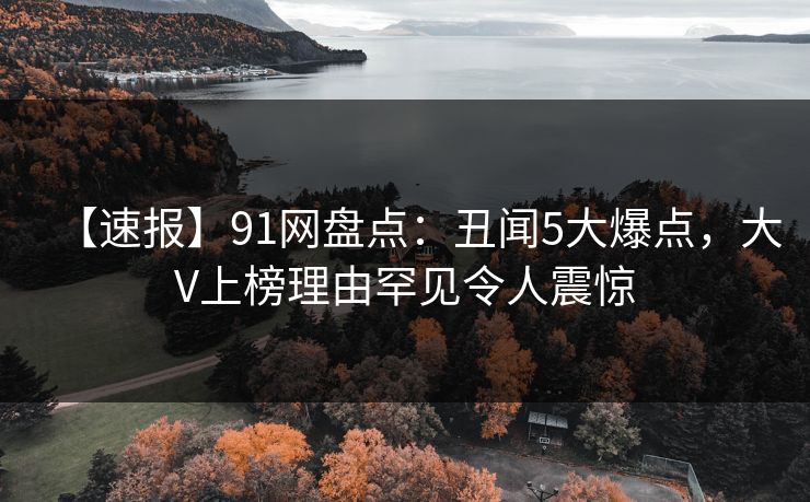 【速报】91网盘点：丑闻5大爆点，大V上榜理由罕见令人震惊