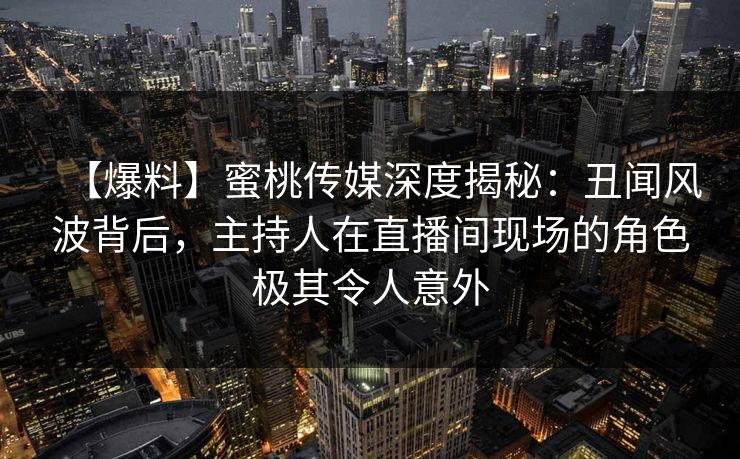 【爆料】蜜桃传媒深度揭秘：丑闻风波背后，主持人在直播间现场的角色极其令人意外