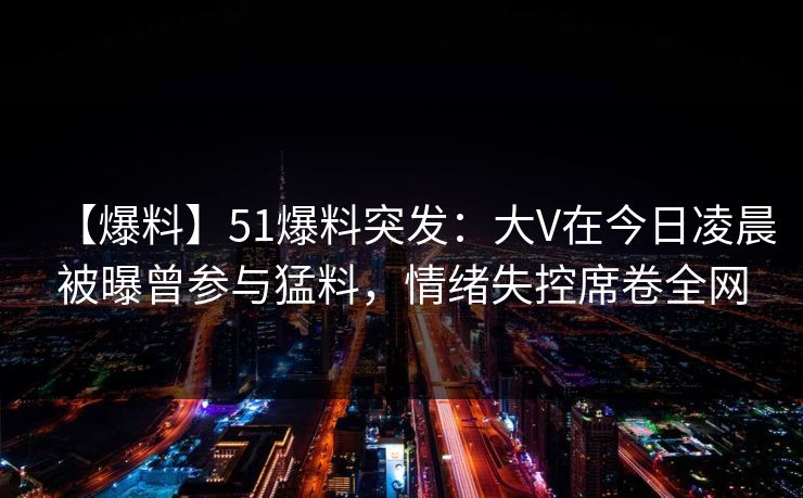 【爆料】51爆料突发：大V在今日凌晨被曝曾参与猛料，情绪失控席卷全网