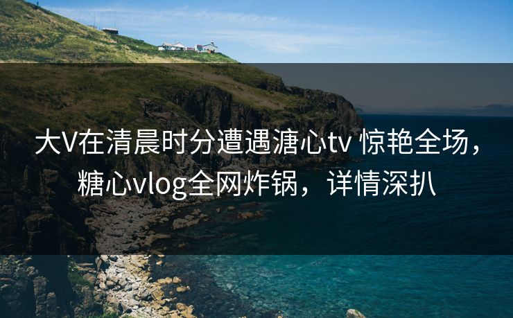 大V在清晨时分遭遇溏心tv 惊艳全场，糖心vlog全网炸锅，详情深扒
