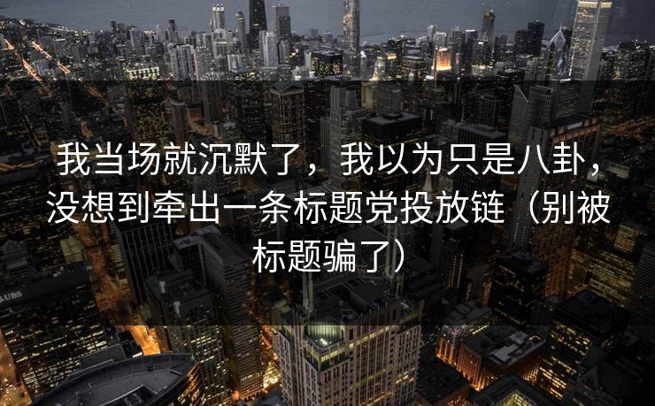 我当场就沉默了，我以为只是八卦，没想到牵出一条标题党投放链（别被标题骗了）